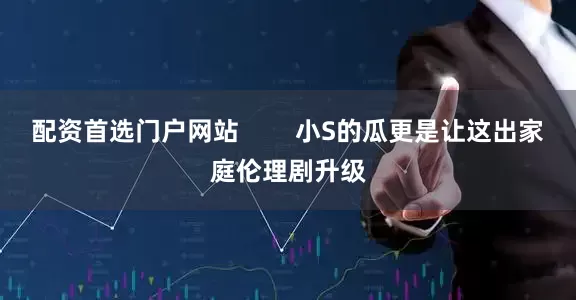 配资首选门户网站        小S的瓜更是让这出家庭伦理剧升级