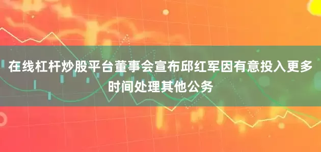 在线杠杆炒股平台董事会宣布邱红军因有意投入更多时间处理其他公务