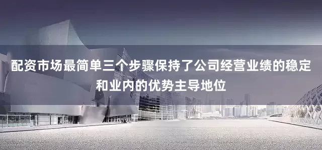 配资市场最简单三个步骤保持了公司经营业绩的稳定和业内的优势主导地位