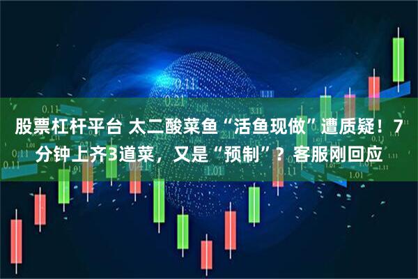 股票杠杆平台 太二酸菜鱼“活鱼现做”遭质疑！7分钟上齐3道菜，又是“预制”？客服刚回应