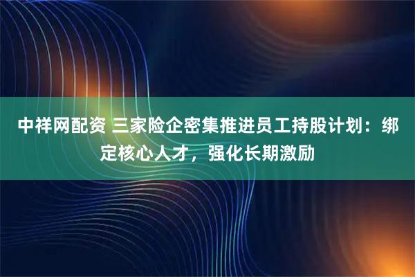 中祥网配资 三家险企密集推进员工持股计划:绑定核心人才,强化长期激励