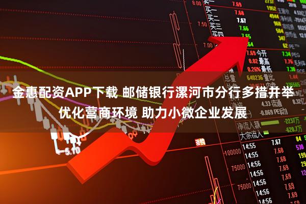金惠配资APP下载 邮储银行漯河市分行多措并举优化营商环境 助力小微企业发展