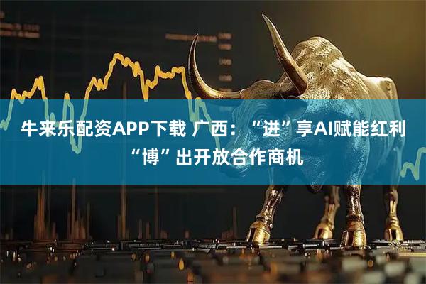牛来乐配资APP下载 广西:“进”享AI赋能红利 “博”出开放合作商机