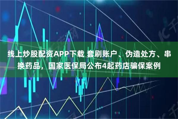 线上炒股配资APP下载 套刷账户、伪造处方、串换药品，国家医保局公布4起药店骗保案例