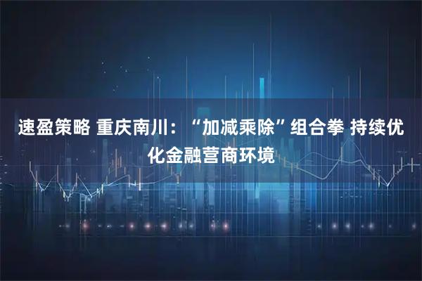 速盈策略 重庆南川:“加减乘除”组合拳 持续优化金融营商环境