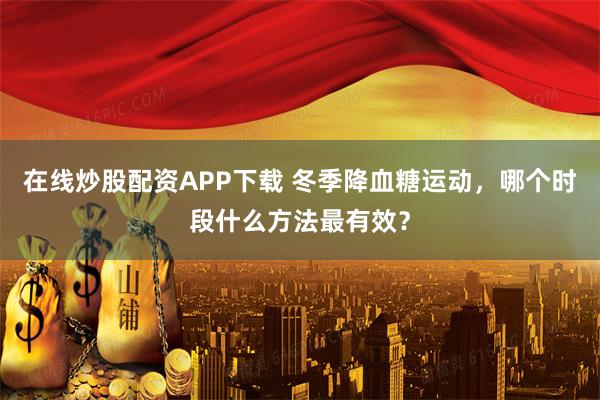 在线炒股配资APP下载 冬季降血糖运动,哪个时段什么方法最有效?
