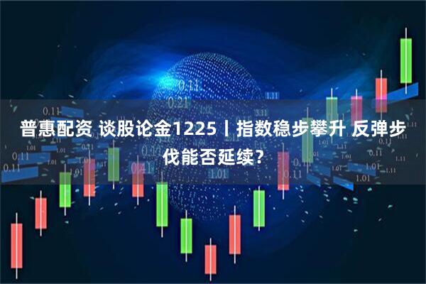 普惠配资 谈股论金1225丨指数稳步攀升 反弹步伐能否延续?