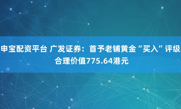 申宝配资平台 广发证券:首予老铺黄金“买入”评级 合理价值775.64港元