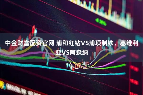 中金财富配资官网 浦和红钻VS浦项制铁，塞维利亚VS阿森纳
