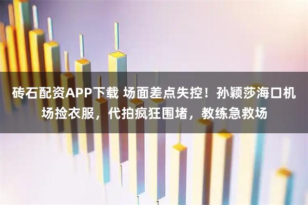 砖石配资APP下载 场面差点失控！孙颖莎海口机场捡衣服，代拍疯狂围堵，教练急救场