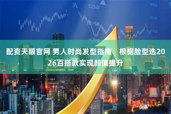 配资天眼官网 男人时尚发型指南：根据脸型选2026百搭款实现颜值提升