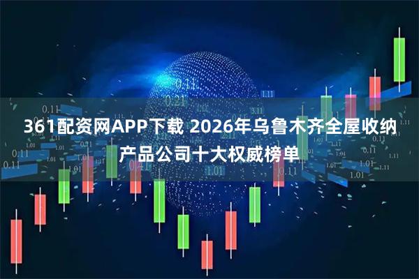 361配资网APP下载 2026年乌鲁木齐全屋收纳产品公司十大权威榜单