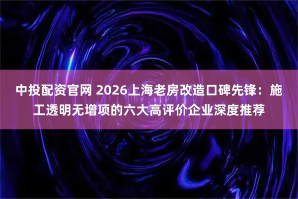 中投配资官网 2026上海老房改造口碑先锋：施工透明无增项的六大高评价企业深度推荐