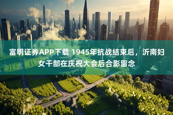 富明证券APP下载 1945年抗战结束后，沂南妇女干部在庆祝大会后合影留念