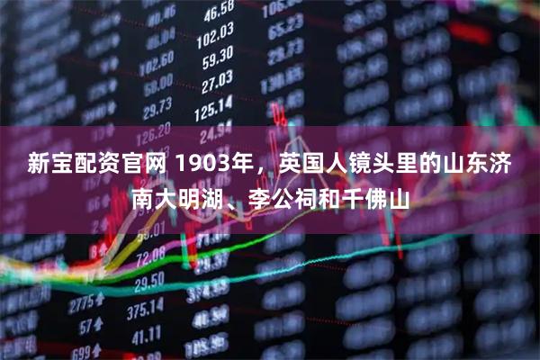 新宝配资官网 1903年，英国人镜头里的山东济南大明湖、李公祠和千佛山