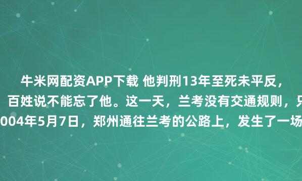 牛米网配资APP下载 他判刑13年至死未平反，10万人送行墓前立百碑，百姓说不能忘了他。这一天，兰考没有交通规则，只有泪水筑成的堤坝。2004年5月7日，郑州通往兰考的公路上，发生了一场极为罕见的“拥堵”。此非寻常车祸之祸端，亦非常见路障之阻碍，呈于眼前者，竟是整整十万双屈膝跪地之膝盖，景象震撼，引人深...