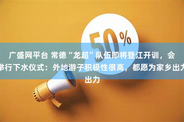 广盛网平台 常德“龙超”队伍即将登江开训，会举行下水仪式：外地游子积极性很高，都愿为家乡出力