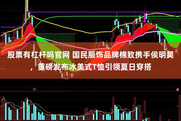 股票有杠杆吗官网 国民服饰品牌棉致携手侯明昊,重磅发布冰美式T恤引领夏日穿搭
