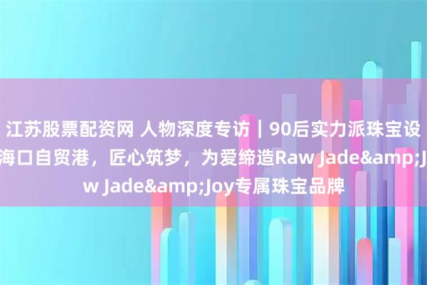 江苏股票配资网 人物深度专访|90后实力派珠宝设计师海洋:扎根海口自贸港,匠心筑梦,为爱缔造Raw Jade&Joy专属珠宝品牌