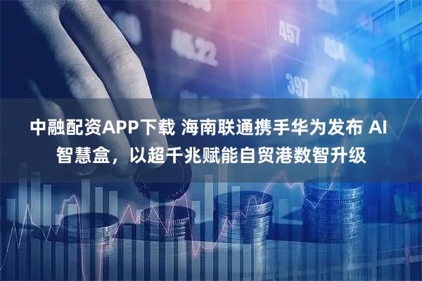 中融配资APP下载 海南联通携手华为发布 AI 智慧盒，以超千兆赋能自贸港数智升级