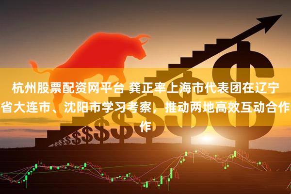 杭州股票配资网平台 龚正率上海市代表团在辽宁省大连市、沈阳市学习考察，推动两地高效互动合作