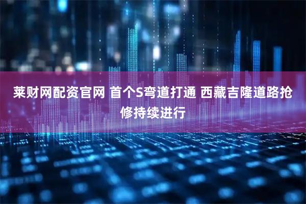 莱财网配资官网 首个S弯道打通 西藏吉隆道路抢修持续进行