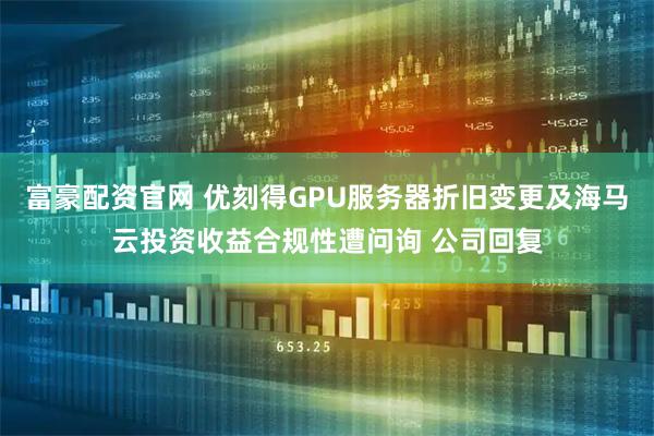富豪配资官网 优刻得GPU服务器折旧变更及海马云投资收益合规性遭问询 公司回复