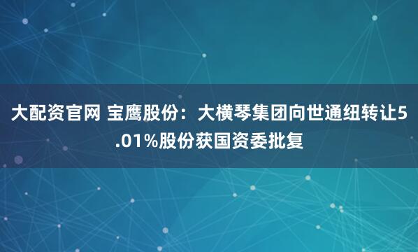 大配资官网 宝鹰股份：大横琴集团向世通纽转让5.01%股份获国资委批复