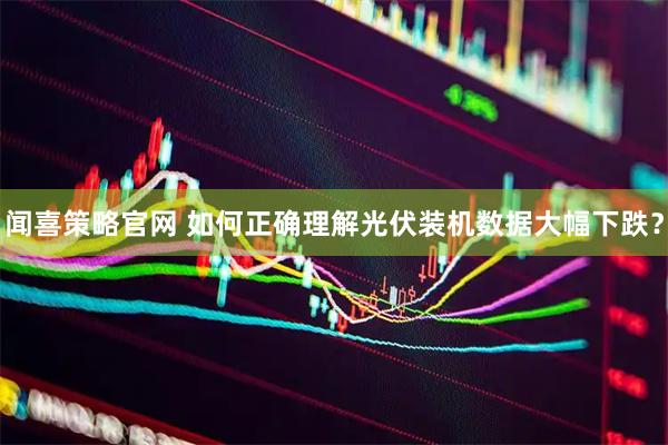 闻喜策略官网 如何正确理解光伏装机数据大幅下跌？